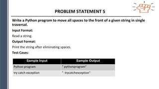 PROBLEM STATEMENT 5
Write a Python program to move all spaces to the front of a given string in single
traversal.
Input Format:
Read a string.
Output Format:
Print the string after eliminating spaces.
Test Cases:
Sample Input Sample Output
Python program " pythonprogram"
try catch exception " trycatchexception"
 