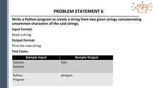 PROBLEM STATEMENT 6
Write a Python program to create a string from two given strings concatenating
uncommon characters of the said strings.
Input Format:
Read a string.
Output Format:
Print the new string.
Test Cases:
Sample Input Sample Output
Talentio
Solution
TaSu
Python
Program
ythngam
 