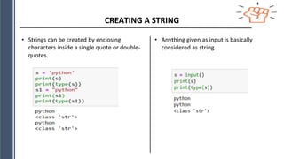 CREATING A STRING
• Strings can be created by enclosing
characters inside a single quote or double-
quotes.
• Anything given as input is basically
considered as string.
 
