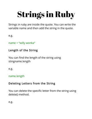 Strings in Ruby
Strings in ruby are inside the quote. You can write the
variable name and then add the string in the quote.

e.g.

name = “willy wonka”

Length of the String

You can find the length of the string using
stingname.length

e.g.

name.length

Deleting Letters from the String

You can delete the specific letter from the string using
delete() method.

e.g.
 