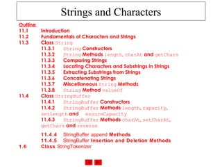 Strings and Characters
Outline
11.1 Introduction
11.2 Fundamentals of Characters and Strings
11.3 Class String
11.3.1 String Constructors
11.3.2 String Methods length, charAt and getChars
11.3.3 Comparing Strings
11.3.4 Locating Characters and Substrings in Strings
11.3.5 Extracting Substrings from Strings
11.3.6 Concatenating Strings
11.3.7 Miscellaneous String Methods
11.3.8 String Method valueOf
11.4 Class StringBuffer
11.4.1 StringBuffer Constructors
11.4.2 StringBuffer Methods length, capacity,
setLength and ensureCapacity
11.4.3 StringBuffer Methods charAt, setCharAt,
getChars and reverse
11.4.4 StringBuffer append Methods
11.4.5 StringBuffer Insertion and Deletion Methods
1.6 Class StringTokenizer
 