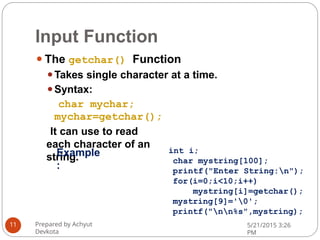 Input Function
⚫The getchar() Function
⚫Takes single character at a time.
⚫Syntax:
char mychar;
mychar=getchar();
It can use to read
each character of an
string.
Prepared by Achyut
Devkota
5/21/2015 3:26
PM
11
int i;
char mystring[100];
printf("Enter String:n");
for(i=0;i<10;i++)
mystring[i]=getchar();
mystring[9]='0';
printf("nn%s",mystring);
Example
:
 