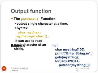 Output function
⚫The putchar() Function
⚫output single character at a time.
⚫Syntax:
char mychar;
mychar=getchar();
It can use to read
each character of an
string.
Prepared by Achyut
Devkota
5/21/2015 3:26
PM
14
Example int i;
char mystring[100];
printf("Enter String:n");
gets(mystring);
for(i=0;i<20;i++)
putchar(mystring[i]);
 