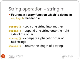 String operation – string.h
⚫Four main library function which is define in
string.h header file
strcpy() - copy one string into another
strcat() - append one string onto the right
side of the other
strcmp() – compare alphabetic order of
two strings
strlen() – return the length of a string
Prepared by Achyut
Devkota
5/21/2015 3:26
PM
16
 