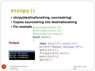 strcpy()
⚫ strcpy(destinationstring, sourcestring)
⚫ Copies sourcestring into destinationstring
⚫ For example
Output
Prepared by Achyut
Devkota
5/21/2015 3:26
PM
17
 