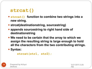 strcat()
⚫ strcat() function to combine two strings into a
new string.
⚫ strcat(destinationstring, sourcestring)
⚫ appends sourcestring to right hand side of
destinationstring
⚫ We need to be certain that the array to which we
assign the resulting string is large enough to hold
all the characters from the two contributing strings.
⚫ Syntax:
strcat(str1, str2);
Prepared by Achyut
Devkota
5/21/2015 3:26
PM
18
 