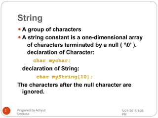 String
⚫A group of characters
⚫A string constant is a one-dimensional array
of characters terminated by a null ( ‘0’ ).
declaration of Character:
char mychar;
declaration of String:
char myString[10];
The characters after the null character are
ignored.
Prepared by Achyut
Devkota
5/21/2015 3:26
PM
2
 