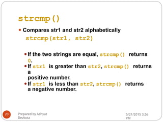 strcmp()
⚫ Compares str1 and str2 alphabetically
strcmp(str1, str2)
⚫If the two strings are equal, strcmp() returns
0.
⚫If str1 is greater than str2, strcmp() returns
a
positive number.
⚫If str1 is less than str2, strcmp() returns
a negative number.
Prepared by Achyut
Devkota
5/21/2015 3:26
PM
20
 