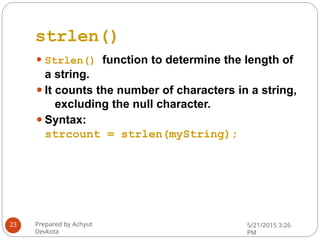 strlen()
⚫ Strlen() function to determine the length of
a string.
⚫It counts the number of characters in a string,
excluding the null character.
⚫Syntax:
strcount = strlen(myString);
Prepared by Achyut
Devkota
5/21/2015 3:26
PM
23
 