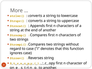 More …
25
⚫ strlwr() : converts a string to lowercase
⚫ Strupr() : converts a string to uppercase
⚫ Strncat() : Appends first n characters of a
string at the end of another
⚫ Strncmp() :Compares first n characters of
two strings
⚫ Strcmpi():Compares two strings without
regard to case ("i" denotes that this function
ignores case)
⚫ Strrev() :Reverses string
⚫ SPrteprarnedcbypAych(yu)t De:vkcotaopy first n character of
on e s t ri n g to another.
 