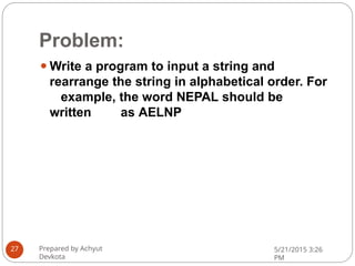 Problem:
⚫Write a program to input a string and
rearrange the string in alphabetical order. For
example, the word NEPAL should be
written as AELNP
Prepared by Achyut
Devkota
5/21/2015 3:26
PM
27
 