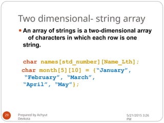 Two dimensional- string array
⚫An array of strings is a two-dimensional array
of characters in which each row is one
string.
char names[std_number][Name_Lth];
char month[5][10] = {“January”,
“February”, “March”,
“April”, “May”};
Prepared by Achyut
Devkota
5/21/2015 3:26
PM
29
 