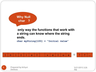 Why Null
char ?
? ? …
I n i t i a l v a l u e 0
Prepared by Achyut
Devkota
5/21/2015 3:26
PM
4
only way the functions that work with
a string can know where the string
ends.
char myString[100] = “Initial value”
 