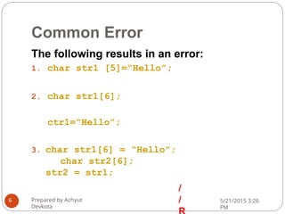 Common Error
The following results in an error:
1. char str1 [5]=“Hello”;
2. char str1[6];
ctr1=“Hello”;
3. char str1[6] = “Hello”;
char str2[6];
str2 = str1;
/
/
Prepared by Achyut
Devkota
5/21/2015 3:26
PM
6
 