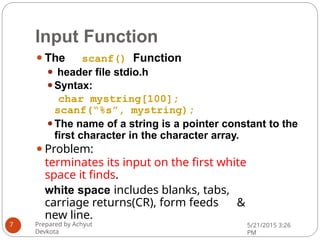 Input Function
⚫The scanf() Function
⚫ header file stdio.h
⚫Syntax:
char mystring[100];
scanf(“%s”, mystring);
⚫The name of a string is a pointer constant to the
first character in the character array.
⚫Problem:
terminates its input on the first white
space it finds.
white space includes blanks, tabs,
carriage returns(CR), form feeds &
new line.
Prepared by Achyut
Devkota
5/21/2015 3:26
PM
7
 