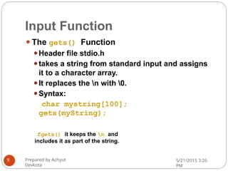 Input Function
⚫The gets() Function
⚫Header file stdio.h
⚫takes a string from standard input and assigns
it to a character array.
⚫It replaces the n with 0.
⚫Syntax:
char mystring[100];
gets(myString);
fgets() it keeps the n and
includes it as part of the string.
Prepared by Achyut
Devkota
5/21/2015 3:26
PM
9
 