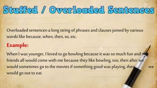 Overloaded sentences-a long string of phrasesand clausesjoinedby various
words like because, when, then, so, etc.
Example:
When I was younger, I loved togo bowlingbecause it was so muchfunandmy
friendsall wouldcome with me because they like bowling, too, then after we
wouldsometimes go to the movies ifsomething goodwasplaying,then we
wouldgo out to eat.
 