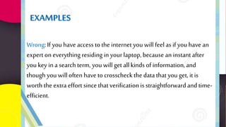 Wrong: If you have access tothe internet youwillfeel as ifyouhave an
expert on everything residing inyour laptop,because an instantafter
you key in a searchterm, youwillget allkinds of information,and
thoughyouwilloftenhave to crosscheck the datathat you get, itis
worth the extra effort since thatverificationisstraightforwardand time-
efficient.
EXAMPLES
 