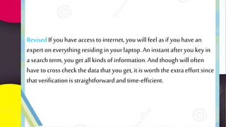 Revised If you have access to internet, you willfeel asif youhave an
expert on everything residing inyour laptop.An instantafter youkey in
a search term, you get allkinds of information.And though willoften
have to cross check the datathat you get, itis worththe extraeffort since
thatverificationisstraightforwardand time-efficient.
 