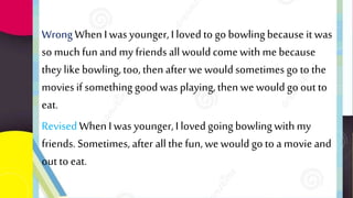 WrongWhen Iwas younger,I loved to go bowlingbecause it was
so much funand my friends all wouldcome with me because
they likebowling,too, then after we wouldsometimes go to the
movies if something goodwas playing,then we wouldgo out to
eat.
Revised When Iwas younger,I loved goingbowlingwith my
friends. Sometimes, after all the fun, we wouldgo to a movie and
out to eat.
 