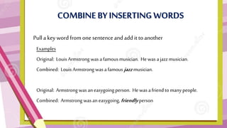 COMBINE BYINSERTING WORDS
• Pulla key word from one sentenceand add it to another
Examples
Original: Louis Armstrong was a famous musician. He was ajazz musician.
Combined: Louis Armstrong was afamous jazz musician.
Original: Armstrong wasan easygoing person. He was a friend to many people.
Combined: Armstrong was an easygoing, friendly person.
 