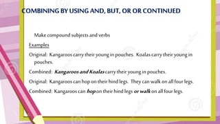 COMBININGBYUSING AND,BUT,OR OR CONTINUED
• Makecompoundsubjectsand verbs
Examples
Original: Kangarooscarry their young in pouches. Koalascarry their young in
pouches.
Combined: KangaroosandKoalascarry their young in pouches.
Original: Kangarooscan hop on theirhindlegs. They can walkon allfour legs.
Combined: Kangarooscan hopon theirhind legsorwalkon allfour legs.
 