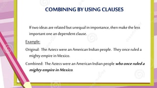 COMBINING BY USING CLAUSES
• If two ideas are related but unequalin importance, thenmake theless
important one andependent clause.
Example:
Original: The Aztecs were an American Indian people. They once ruleda
mighty empire inMexico.
Combined: The Aztecs were an American Indianpeople whoonceruleda
mightyempireinMexico.
 