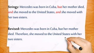 Stringy: Mercedeswas born inCuba,buther mother died,
andshe moved to the UnitedStates,andshe moved with
her two sisters.
Revised: Mercedeswas born in Cuba,but hermother
died.Therefore,she movedto the United Stateswith her
two sisters.
 