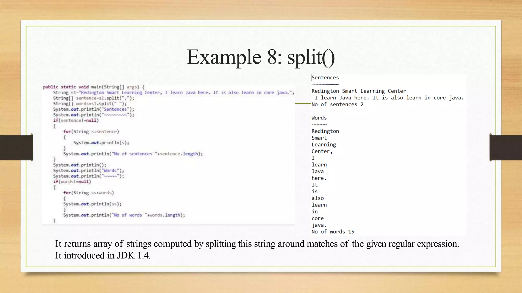Example 8: split()
It returns array of strings computed by splitting this string around matches of the given regular expression.
It introduced in JDK 1.4.
 