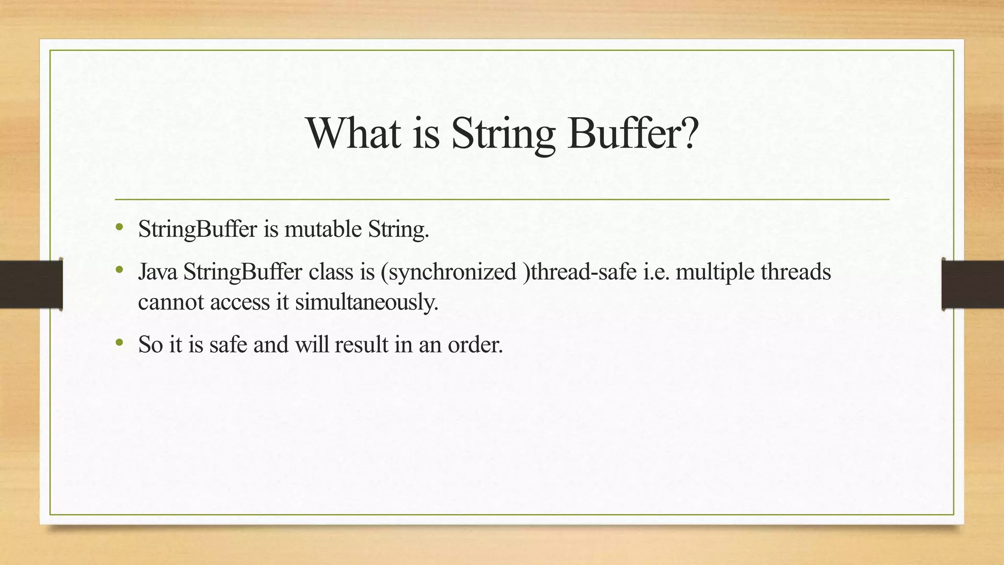 What is String Buffer?
• StringBuffer is mutable String.
• Java StringBuffer class is (synchronized )thread-safe i.e. multiple threads
cannot access it simultaneously.
• So it is safe and will result in an order.
 