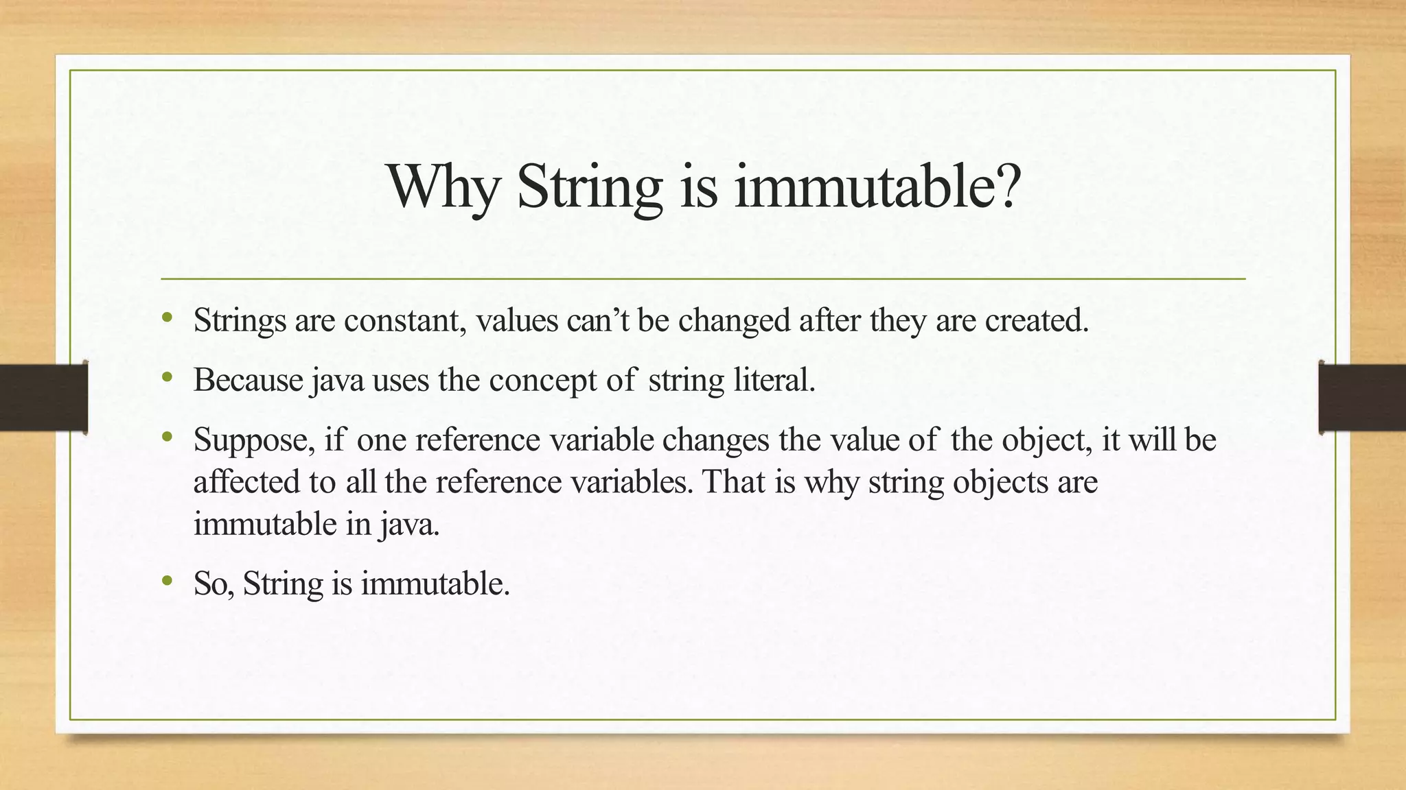 Why String is immutable?
• Strings are constant, values can’t be changed after they are created.
• Because java uses the concept of string literal.
• Suppose, if one reference variable changes the value of the object, it will be
affected to all the reference variables. That is why string objects are
immutable in java.
• So, String is immutable.
 
