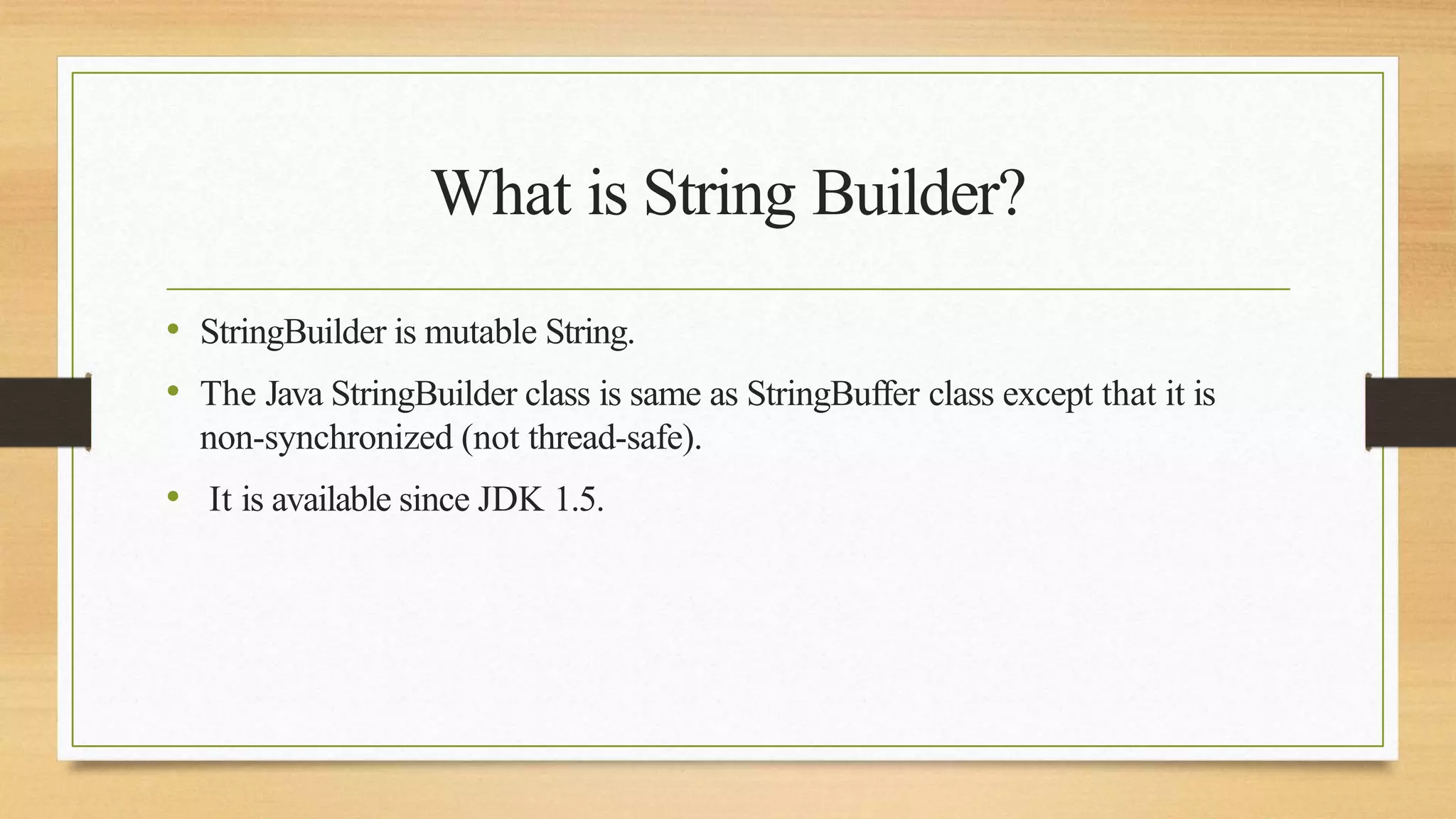 What is String Builder?
• StringBuilder is mutable String.
• The Java StringBuilder class is same as StringBuffer class except that it is
non-synchronized (not thread-safe).
• It is available since JDK 1.5.
 