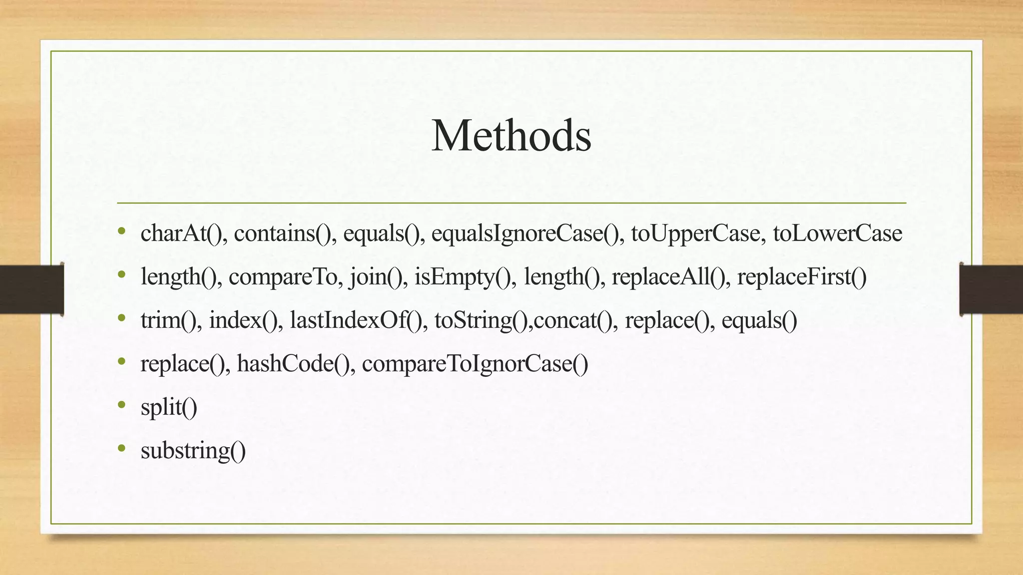 Methods
• charAt(), contains(), equals(), equalsIgnoreCase(), toUpperCase, toLowerCase
• length(), compareTo, join(), isEmpty(), length(), replaceAll(), replaceFirst()
• trim(), index(), lastIndexOf(), toString(),concat(), replace(), equals()
• replace(), hashCode(), compareToIgnorCase()
• split()
• substring()
 