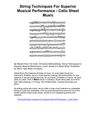 String Techniques For Superior
   Musical Performance - Cello Sheet
                 Music




By Robert Frost. For Cello. Orchestra Method/Study. String Techniques for
Superior Musical Performance. Level: Grade 2.5. Music Book. Published
by Neil A. Kjos Music Company.

Sheet Music Plus features all styles of music, for every talent level and
instrument. Whether you're a music teacher seeking instructional titles for your
students or you're purchasing music for your band, orchestra or chorus, we have
what you need. Over 1 Million items in inventory. Some discounted up to 40%!
Over night shipping, 2+ Pricing, 10% off Band Sets, Teacher Discounts and
More.

By selling exclusively online, we can offer a huge music selection at unbeatable
prices to customers worldwide. Over the past decade we've become one of the
world's premier sheet music stores, thanks to our outstanding service and
selection.

    Download String Techniques For Superior Musical Performance - Cello Today!
 