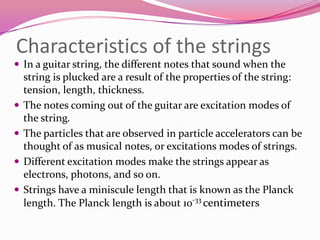 Characteristics of the stringsIn a guitar string, the different notes that sound when the string is plucked are a result of the properties of the string: tension, length, thickness. The notes coming out of the guitar are excitation modes of the string.The particles that are observed in particle accelerators can be thought of as musical notes, or excitations modes of strings.Different excitation modes make the strings appear as electrons, photons, and so on.Strings have a miniscule length that is known as the Planck length. The Planck length is about 10-33 centimeters