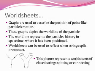 Worldsheets…Graphs are used to describe the position of point-like particle’s motion. These graphs depict the worldline of the particleThe worldline represents the particles history in spacetime: where it has been positioned.Worldsheets can be used to reflect when strings split or connect.This picture represents worldsheets of closed strings spitting or connecting.How many string theories are there?Theorist can build string theories by setting different characteristics.Start with a tiny stringIt is either an open string or a closed stringIt can have only bosons (particles that transmit forces) or it can also have fermions (particles that make up matter)If there are only bosons, the theorist will have a bosonic string theoryIf there are also fermions, then they will need supersymmetry (equal number of bosons  and fermions: equal amount of forces and matter.This supersymmetry leaves the theorist with a superstring theory.