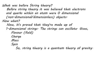 What was before String theory?
Before string theory it was believed that electrons
and quarks within an atom were 0 dimensional
(non-dimensional/dimensionless) objects.
Now what?
Now, it's proved that they're made up of
1-dimensional strings. The strings can oscillate. Gives,
Flavour (field)
Charge
Mass
Spin
So, string theory is a quantum theory of gravity.
 