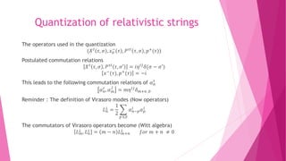 Quantization of relativistic strings
The operators used in the quantization
(𝑋 𝐼
𝜏, 𝜎 , 𝑥0
−
𝜏 , 𝑃 𝜏𝐼
𝜏, 𝜎 , 𝑝+
(𝜏))
Postulated commutation relations
𝑋 𝐼
𝜏, 𝜎 , 𝑃 𝜏𝐼
𝜏, 𝜎′ = 𝑖𝜂 𝐼𝐽
𝛿(𝜎 − 𝜎′)
𝑥−(𝜏), 𝑝+(𝜏) = −𝑖
This leads to the following commutation relations of 𝛼 𝑛
𝐼
𝛼 𝑛
𝐼 , 𝛼 𝑚
𝐽
= 𝑚𝜂 𝐼𝐽 𝛿 𝑚+𝑛 ,0
Reminder : The definition of Virasoro modes (Now operators)
𝐿 𝑛
⊥
=
1
2
𝑝 ∈𝑍
𝛼 𝑛−𝑝
𝐼
𝛼 𝑝
𝐼
The commutators of Virasoro operators become (Witt algebra)
𝐿 𝑚
⊥ , 𝐿 𝑛
⊥ = 𝑚 − 𝑛 𝐿 𝑚+𝑛
⊥ 𝑓𝑜𝑟 𝑚 + 𝑛 ≠ 0
 