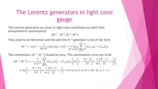 The Lorentz generators in light cone
gauge
The Lorentz generators are given in light cone coordinates as (with their
antisymmetric counterparts)
(𝑀+ −, 𝑀+𝐼, 𝑀−𝐼, 𝑀 𝐼𝐽)
They need to be Hermitian and this sets the 𝑀−𝐼
generator to be of the form
𝑀−𝐼 = 𝑥0
−
𝑝 𝐼 −
1
4𝛼′ 𝑝+
𝑥0
𝐼
, 𝐿0
⊥
+ 𝑎 −
𝑖
𝑝+ 2𝛼′
𝑛=1
∞
1
𝑛
(𝐿−𝑛
⊥ 𝛼 𝑛
𝐼 − 𝛼−𝑛
𝐼 𝐿 𝑛
⊥)
The commutator [𝑀−𝐼, 𝑀−𝐽] should be zero. This commutators turns out to be
𝑀−𝐼
, 𝑀−𝐽
= −
1
𝛼′ 𝑝+2
𝑚=1
∞
(𝛼−𝑚
𝐼
𝛼 𝑚
𝐽
− 𝛼−𝑚
𝐽
𝛼 𝑚
𝐼
) m 1 −
D − 2
24
+
1
m
D − 2
12
+ a
⇒ m 1 −
D − 2
24
+
1
m
D − 2
12
+ a = 0 ∀ 𝑚 ∈ 𝑍 ⟹ 𝐷 = 26 & 𝑎 = −1
 