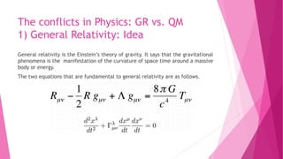 The conflicts in Physics: GR vs. QM
1) General Relativity: Idea
General relativity is the Einstein’s theory of gravity. It says that the gravitational
phenomena is the manifestation of the curvature of space time around a massive
body or energy.
The two equations that are fundamental to general relativity are as follows.
 