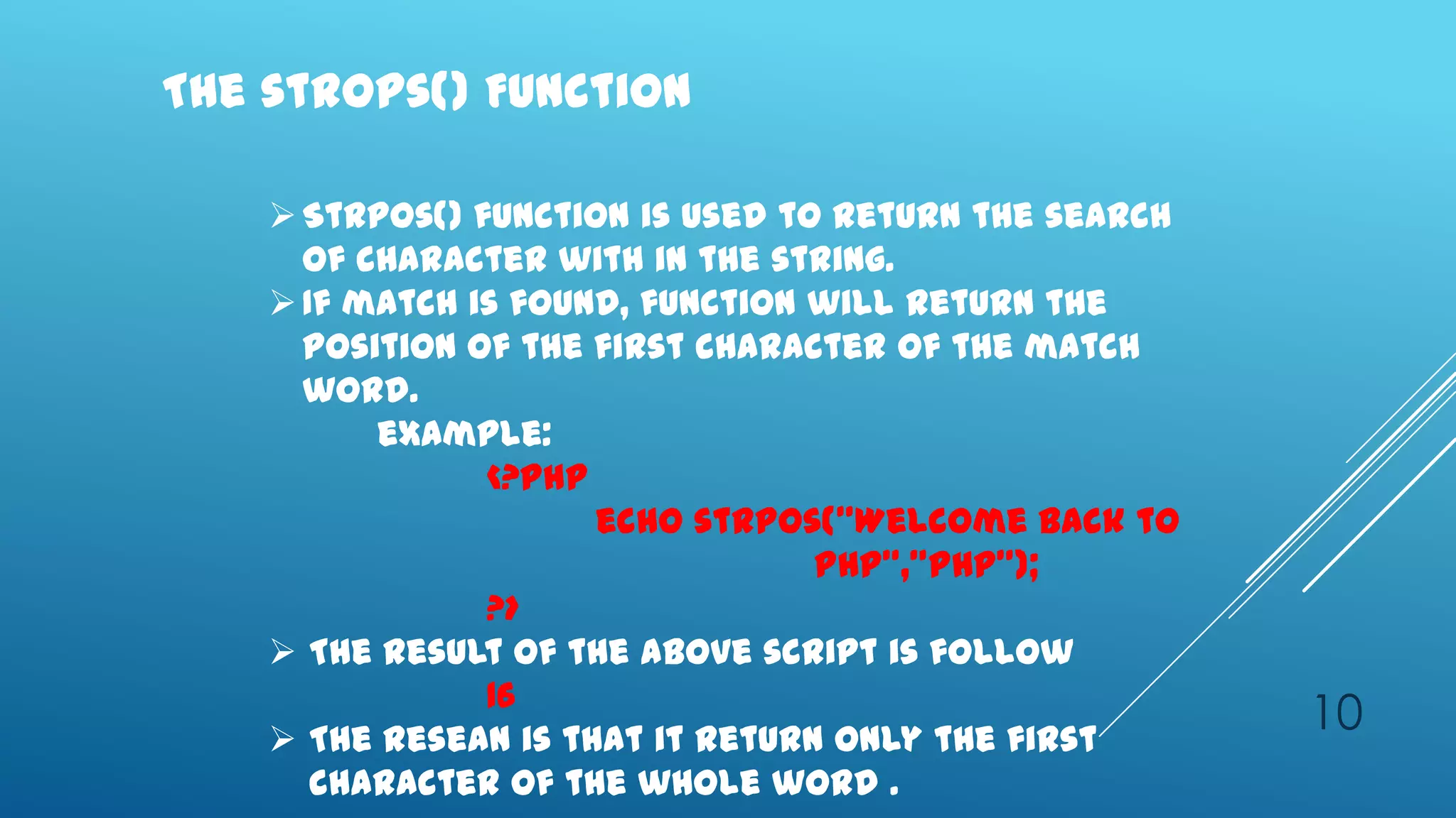 The strops() Function

     Strpos() function is used to return the search
      of character with in the string.
     If match is found, function will return the
      position of the first character of the match
      word.
          example:
                <?php
                      echo strpos(‛Welcome back to
                                  PHP‛,‛PHP‛);
                ?>
     The result of the above script is follow
                16
     The resean is that it return only the first
                                                       10
       character of the whole word .
 