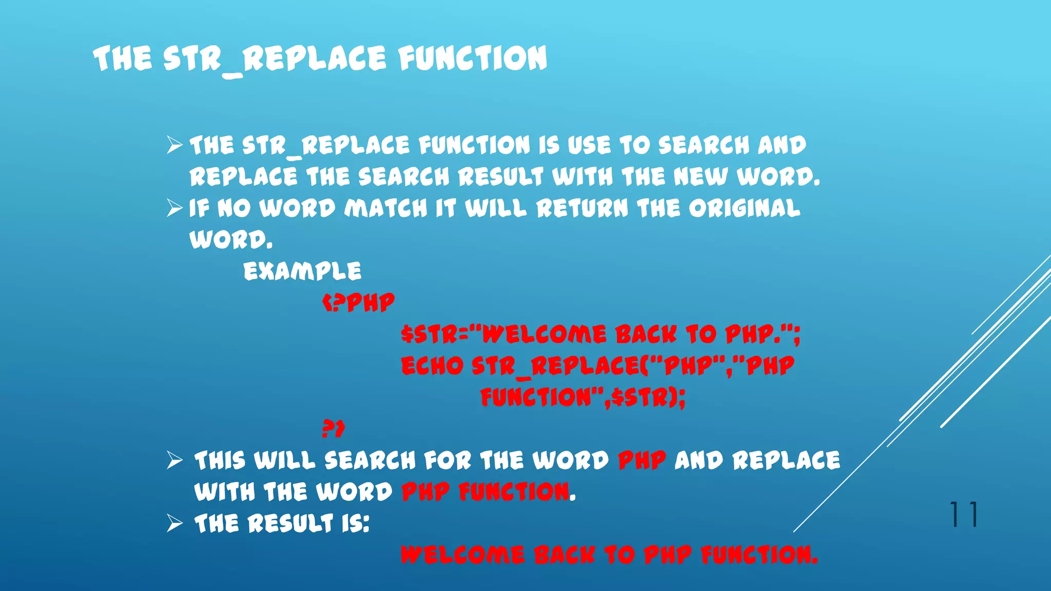 The str_replace function

    The str_replace function is use to search and
     replace the search result with the new word.
    If no word match it will return the original
     word.
          example
               <?php
                     $str=‚Welcome back to PHP.‛;
                     echo str_replace(‚PHP‛,‛PHP
                           Function‛,$str);
               ?>
    This will search for the word PHP and replace
      with the word PHP Function.
    The result is:                                  11
                     Welcome back to PHP Function.
 