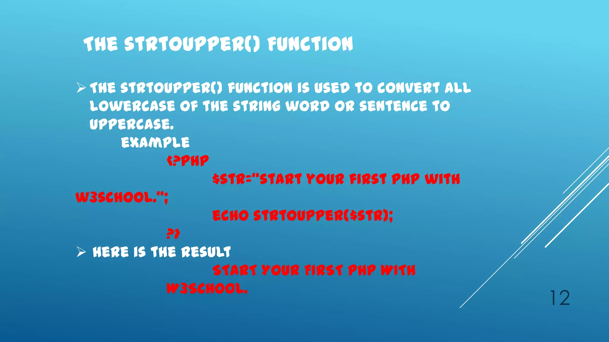 The strtoupper() Function

 The strtoupper() function is used to convert all
  lowercase of the string word or sentence to
  uppercase.
      example
            <?php
                  $str=‚start your first php with
w3school.‛;
                  echo strtoupper($str);
            ?>
 Here is the result
                  START YOUR FIRST PHP WITH
            W3SCHOOL.
                                                     12
 