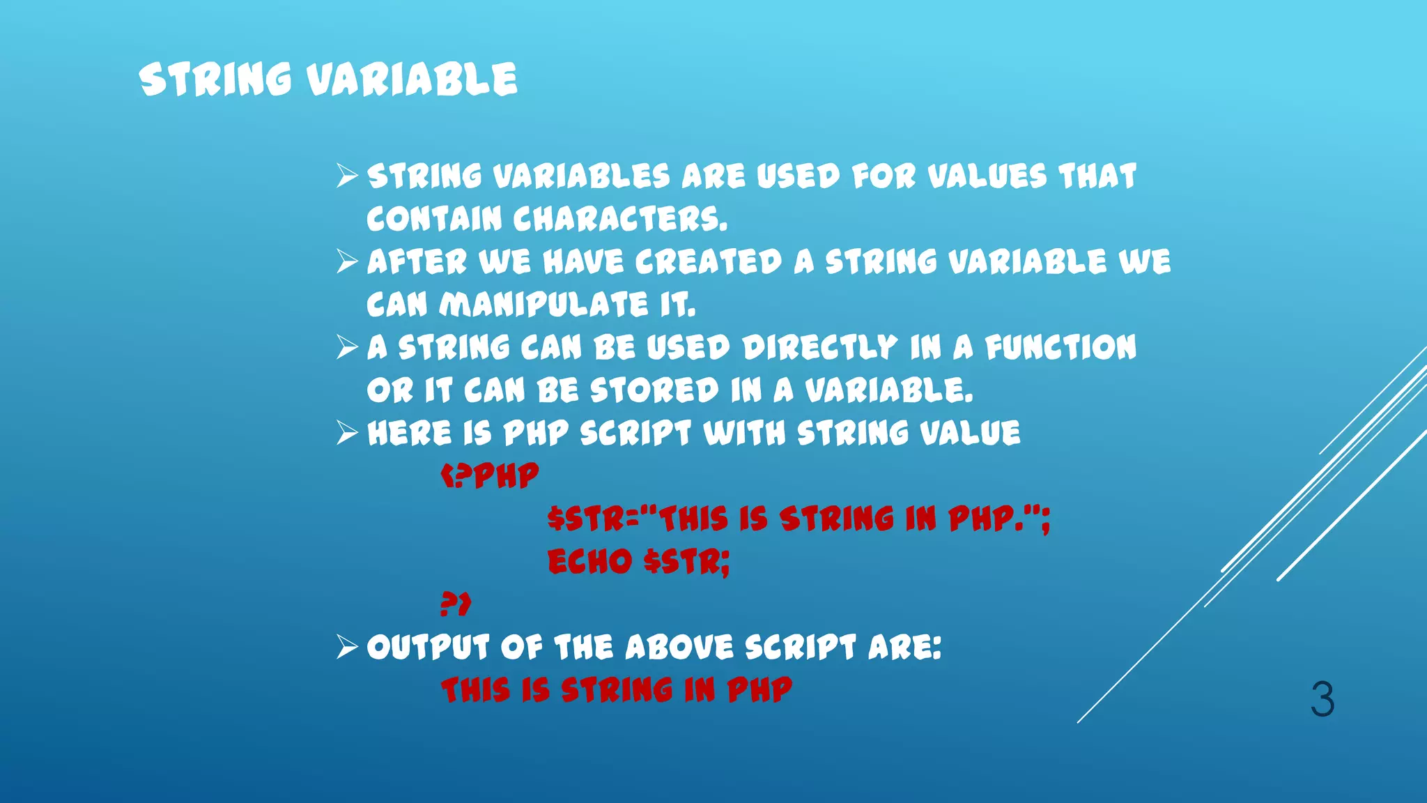 String Variable
        String variables are used for values that
         contain characters.
        After we have created a string variable we
         can manipulate it.
        A string can be used directly in a function
         or it can be stored in a variable.
        Here is PHP script with string value
             <?php
                    $str=‚This is String in PHP.‛;
                    echo $str;
             ?>
        Output of the above script are:
             This is string in PHP                     3
 