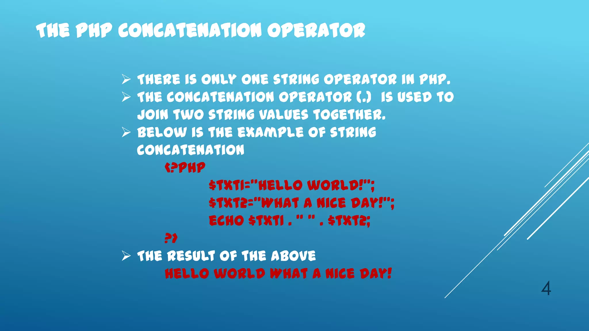 The PHP Concatenation Operator

        There is only one string operator in PHP.
        The concatenation operator (.) is used to
         join two string values together.
        Below is the example of string
         concatenation
             <?php
                   $txt1="Hello world!";
                   $txt2="What a nice day!";
                   echo $txt1 . " " . $txt2;
             ?>
        The result of the above
             Hello world What a nice day!
                                                     4
 