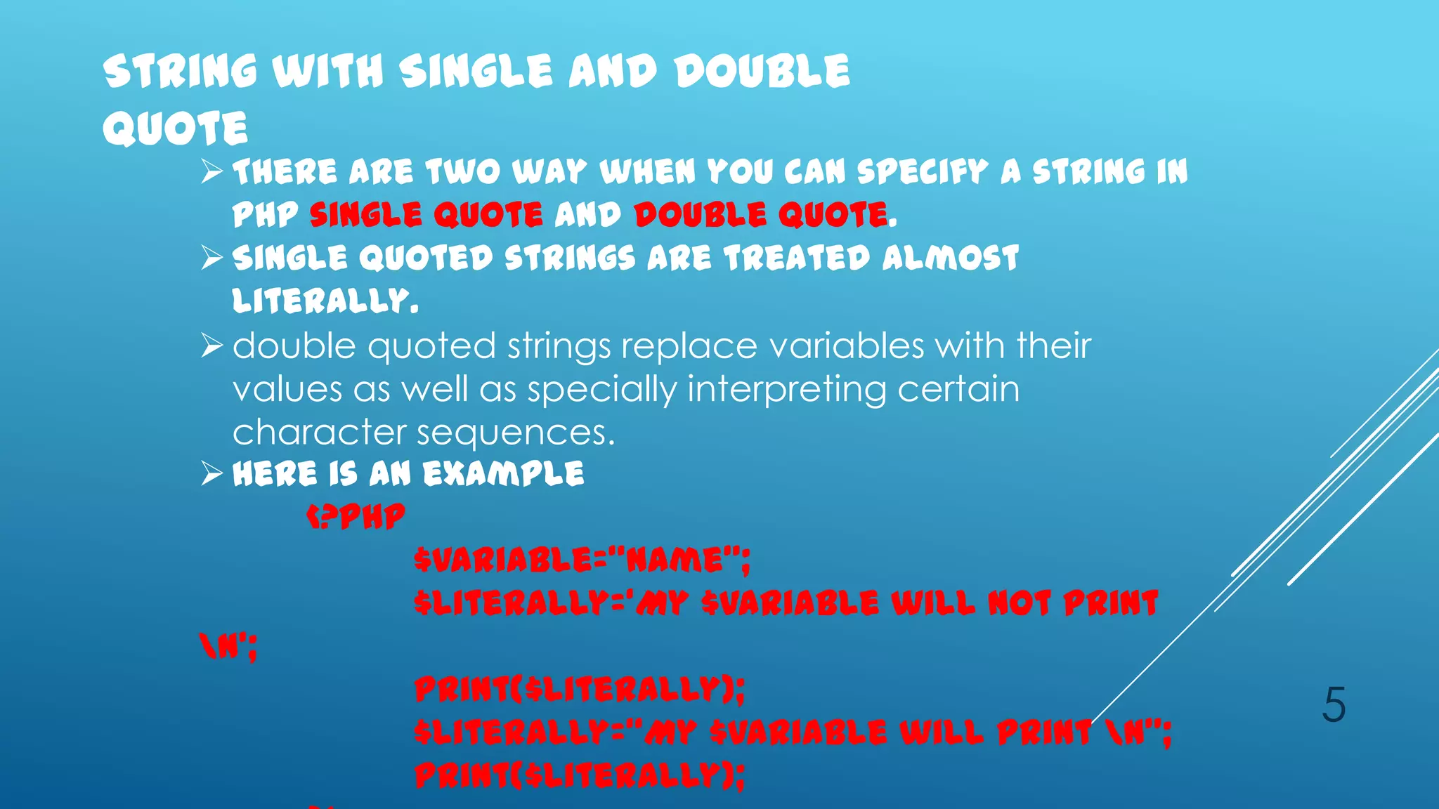 String with Single and Double
quote
    There are two way when you can specify a string in
     php single quote and double quote.
    Single quoted strings are treated almost
     literally.
    double quoted strings replace variables with their
     values as well as specially interpreting certain
     character sequences.
    Here is an example
         <?php
               $variable=‚name‛;
               $literally=‘My $variable will not print
   n’;
               print($literally);
               $literally=‚My $variable will print n‛;
                                                          5
               print($literally);
 