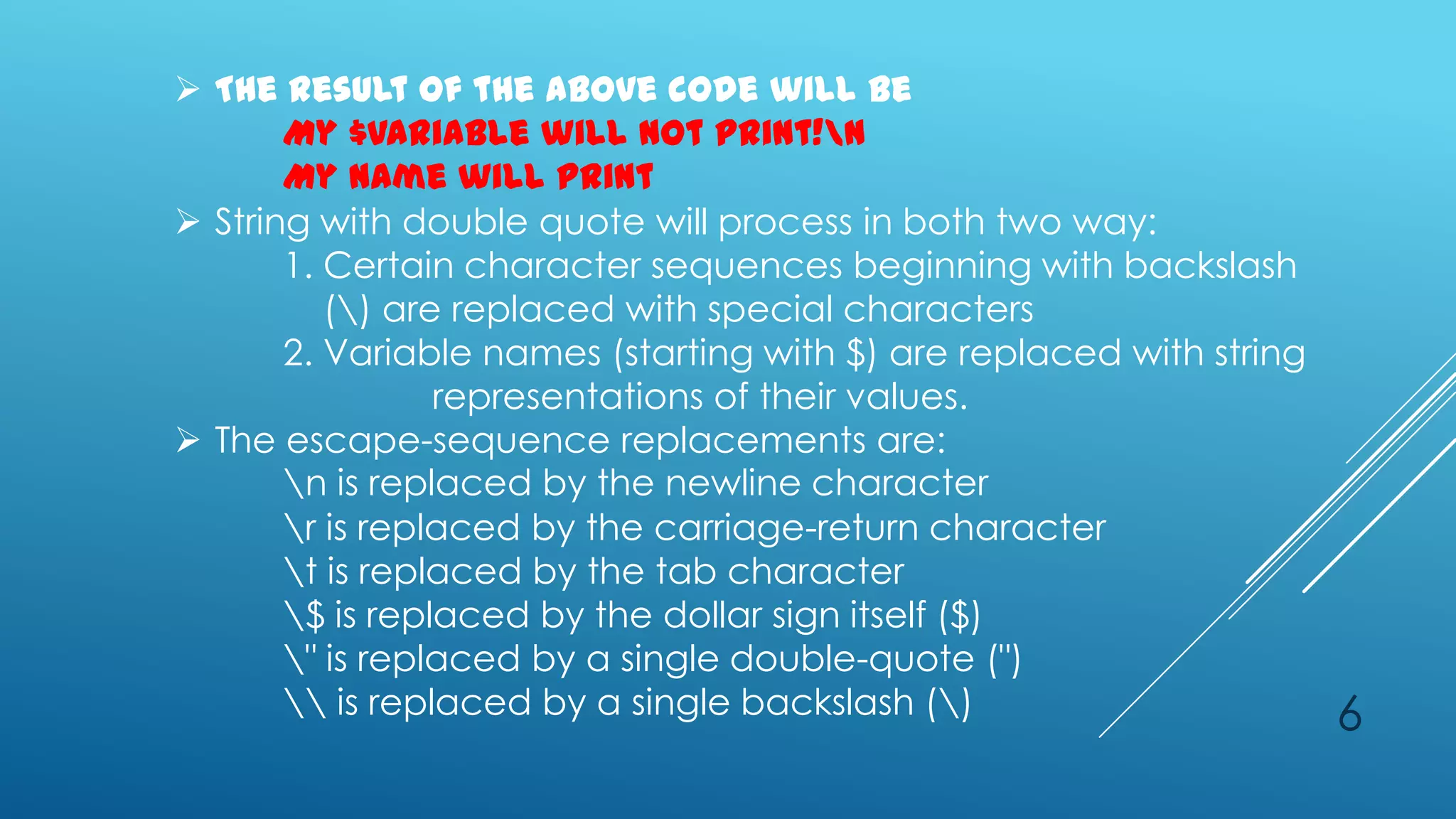  The result of the above code will be
       My $variable will not print!n
       My name will print
 String with double quote will process in both two way:
       1. Certain character sequences beginning with backslash
          () are replaced with special characters
       2. Variable names (starting with $) are replaced with string
                 representations of their values.
 The escape-sequence replacements are:
       n is replaced by the newline character
       r is replaced by the carriage-return character
       t is replaced by the tab character
       $ is replaced by the dollar sign itself ($)
       " is replaced by a single double-quote (")
        is replaced by a single backslash ()                       6
 