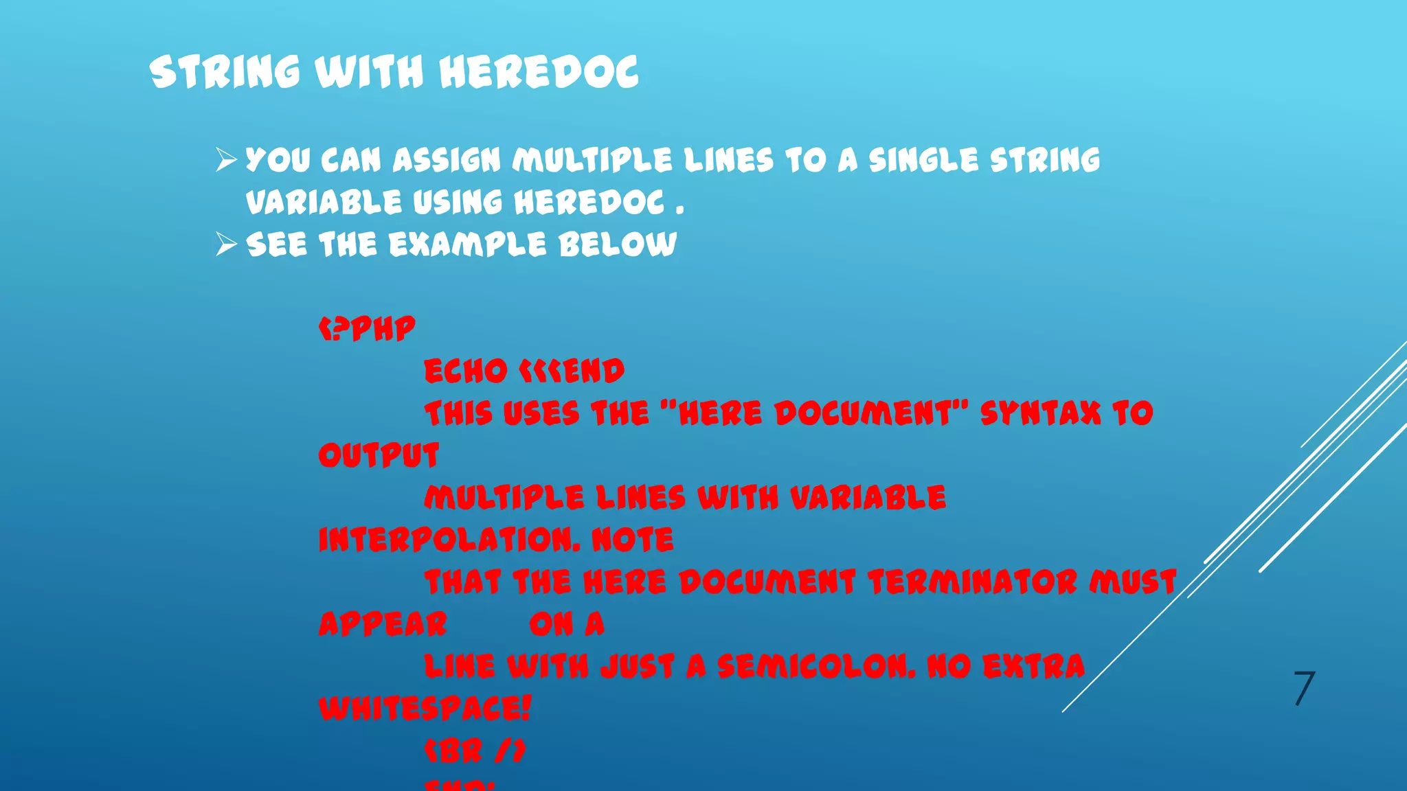 String with Heredoc
   You can assign multiple lines to a single string
    variable using heredoc .
   See the example below

       <?php
             echo <<<END
             This uses the "here document" syntax to
       output
             multiple lines with variable
       interpolation. Note
             that the here document terminator must
       appear       on a
             line with just a semicolon. no extra
       whitespace!                                     7
             <br />
 