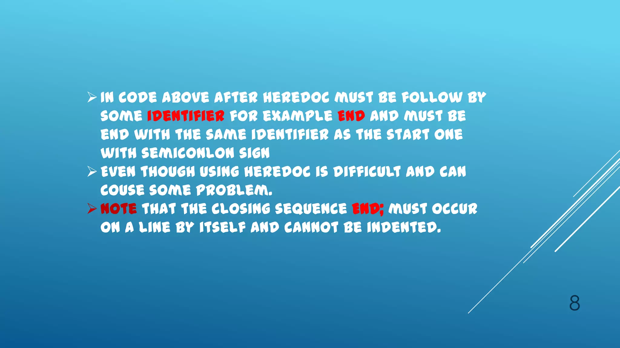  In code above after heredoc must be follow by
  some identifier for example END and must be
  end with the same identifier as the start one
  with semiconlon sign
 Even though using heredoc is difficult and can
  Couse some problem.
 Note that the closing sequence END; must occur
  on a line by itself and cannot be indented.




                                                   8
 