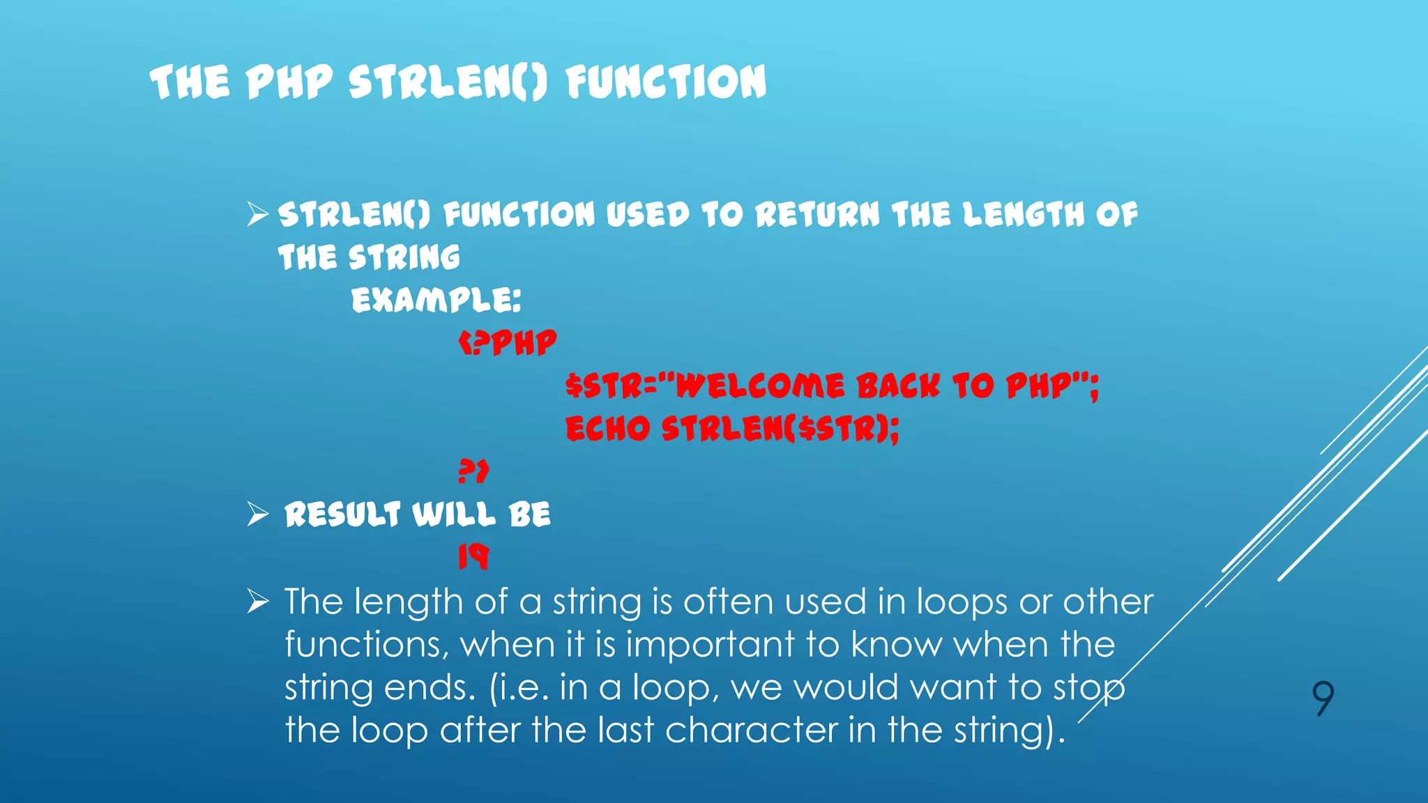 The PHP strlen() Function

    Strlen() function used to return the length of
     the string
          example:
                <?php
                         $str=‚Welcome back to PHP‛;
                         echo strlen($str);
                ?>
    Result will be
                19
    The length of a string is often used in loops or other
     functions, when it is important to know when the
     string ends. (i.e. in a loop, we would want to stop      9
     the loop after the last character in the string).
 